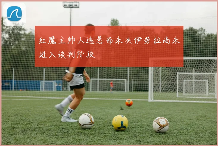 红魔主帅人选悬而未决伊劳拉尚未进入谈判阶段