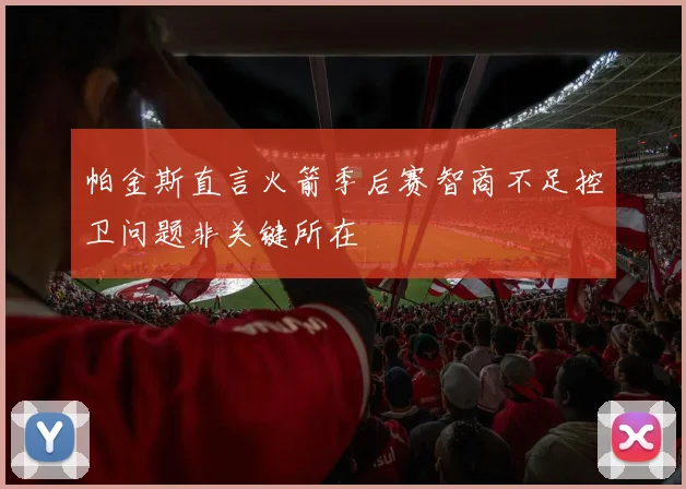 帕金斯直言火箭季后赛智商不足控卫问题非关键所在