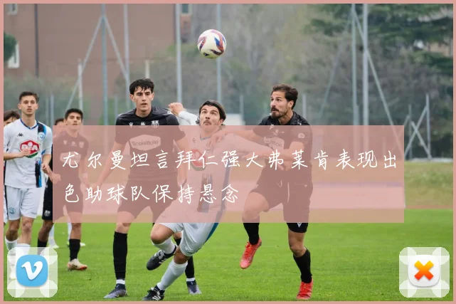 尤尔曼坦言拜仁强大弗莱肯表现出色助球队保持悬念