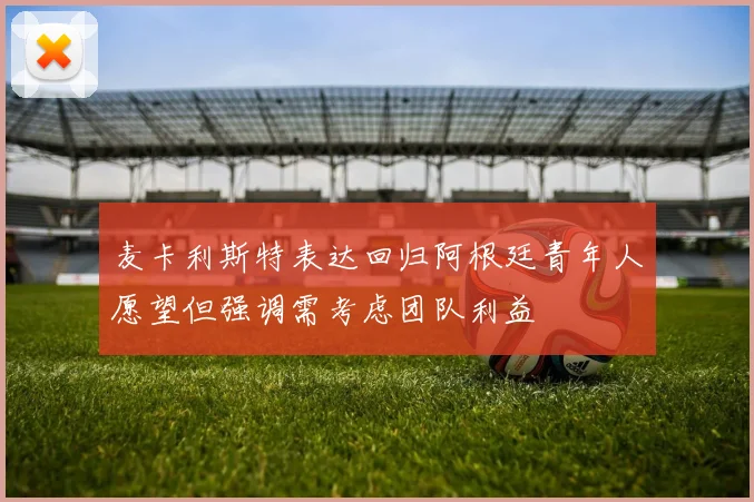 麦卡利斯特表达回归阿根廷青年人愿望但强调需考虑团队利益