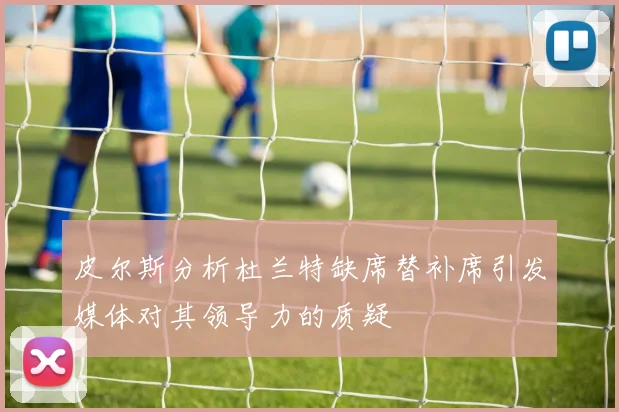 皮尔斯分析杜兰特缺席替补席引发媒体对其领导力的质疑