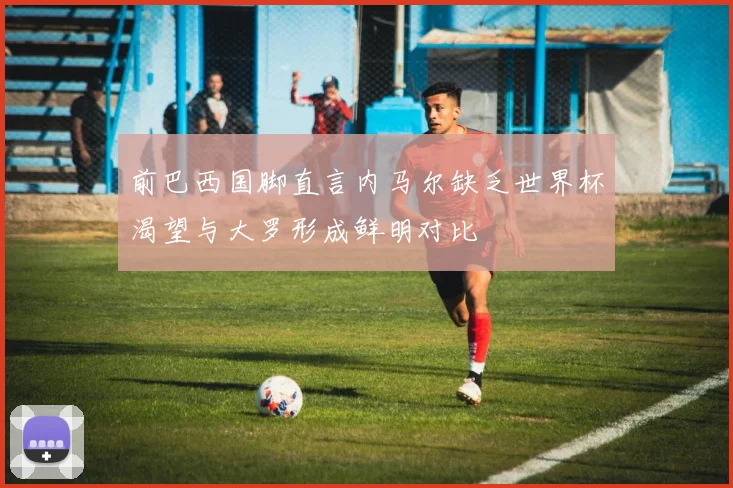 前巴西国脚直言内马尔缺乏世界杯渴望与大罗形成鲜明对比