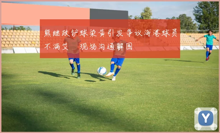 熊继政铲球染黄引发争议海港球员不满艾堃现场沟通解围