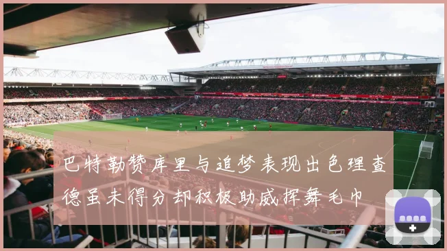 巴特勒赞库里与追梦表现出色理查德虽未得分却积极助威挥舞毛巾
